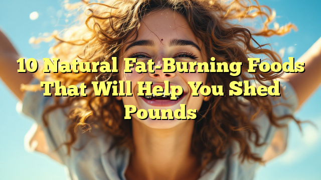 10 Natural Fat-Burning Foods That Will Help You Shed Pounds