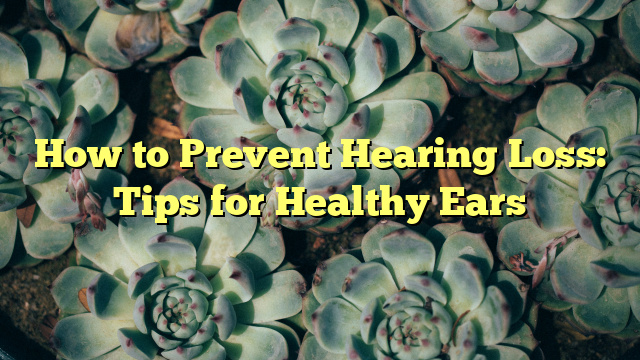 How to Prevent Hearing Loss: Tips for Healthy Ears