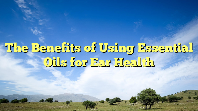 The Benefits of Using Essential Oils for Ear Health