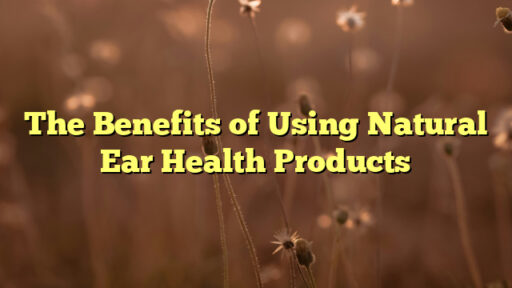 The Benefits of Using Natural Ear Health Products