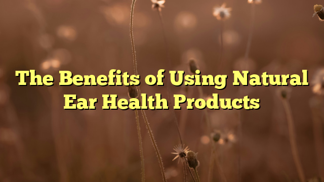 The Benefits of Using Natural Ear Health Products