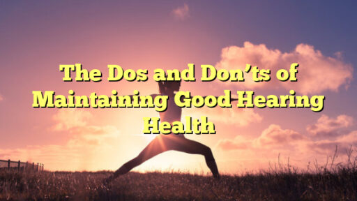 The Dos and Don'ts of Maintaining Good Hearing Health