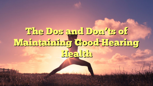 The Dos and Don'ts of Maintaining Good Hearing Health