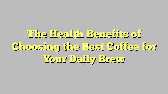 The Health Benefits of Choosing the Best Coffee for Your Daily Brew