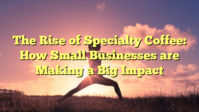 The Rise of Specialty Coffee: How Small Businesses are Making a Big Impact