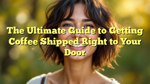 The Ultimate Guide to Getting Coffee Shipped Right to Your Door