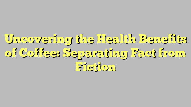 Uncovering the Health Benefits of Coffee: Separating Fact from Fiction