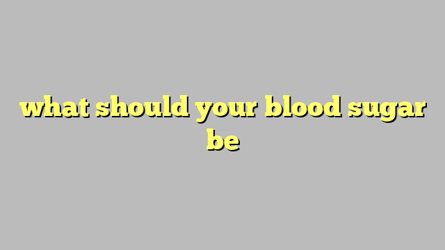 what should your blood sugar be